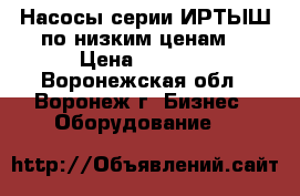 Насосы серии ИРТЫШ по низким ценам  › Цена ­ 6 000 - Воронежская обл., Воронеж г. Бизнес » Оборудование   